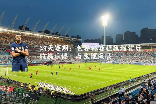 39天赛期：世界杯赛程压缩背后的战术博弈与生理极限