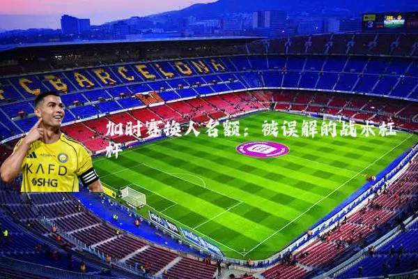加时赛换人名额:被误解的战术杠杆