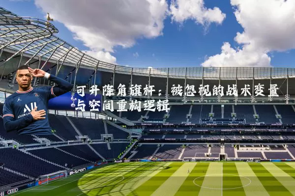 可升降角旗杆:被忽视的战术变量与空间重构逻辑
