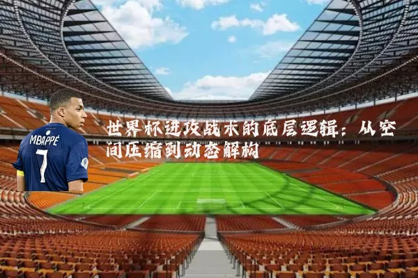 世界杯进攻战术的底层逻辑:从空间压缩到动态解构
