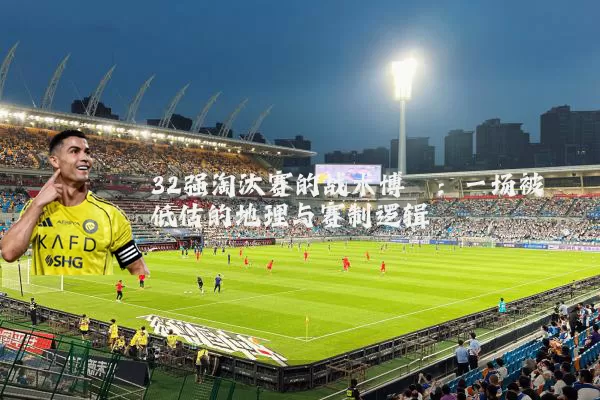 32强淘汰赛的战术博弈:一场被低估的地理与赛制逻辑